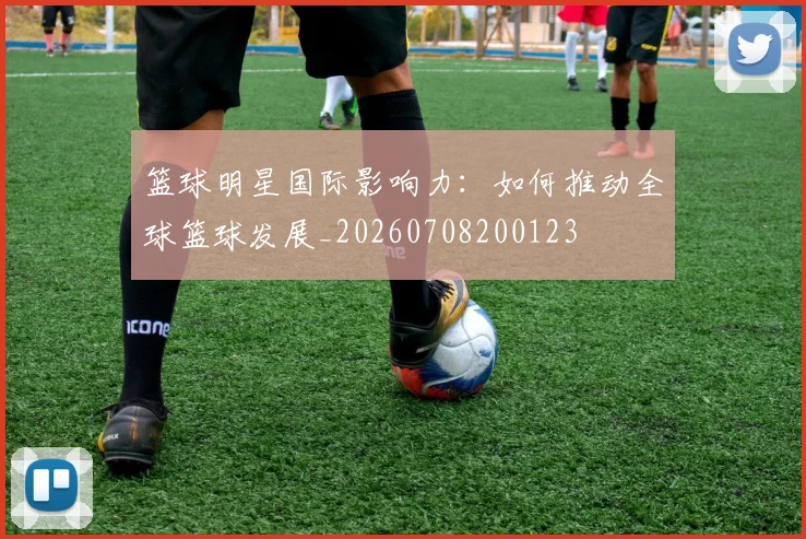 篮球明星国际影响力：如何推动全球篮球发展_20260708200123