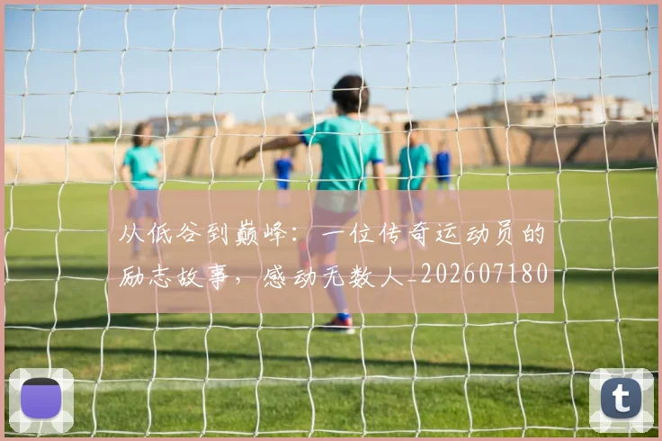 从低谷到巅峰：一位传奇运动员的励志故事，感动无数人_20260718000759