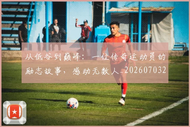 从低谷到巅峰：一位传奇运动员的励志故事，感动无数人_20260703211910_20260718000802