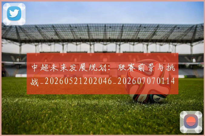 中超未来发展规划：联赛前景与挑战_20260521202046_20260707011424_20260716190042