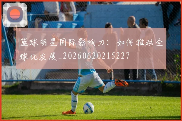 篮球明星国际影响力：如何推动全球化发展_20260620215227