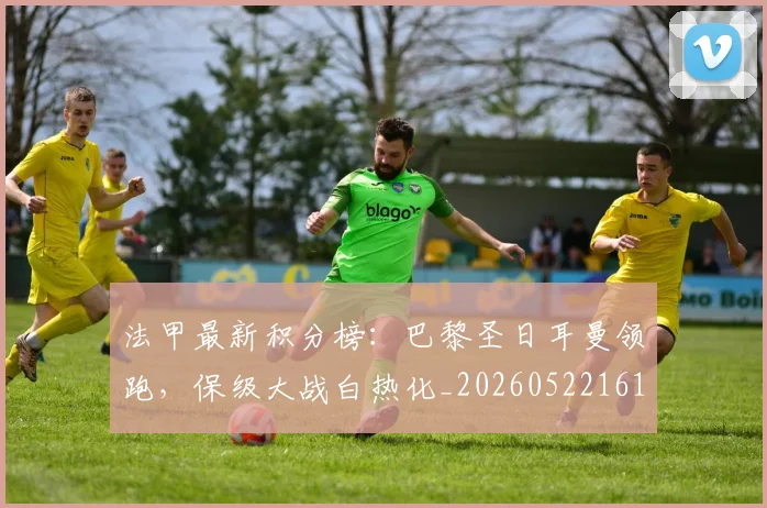 法甲最新积分榜:巴黎圣日耳曼领跑,保级大战白热化_20260522161207_20260707153505