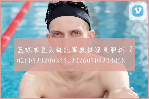 篮球明星关键比赛数据深度解析_20260529200355_20260708200058