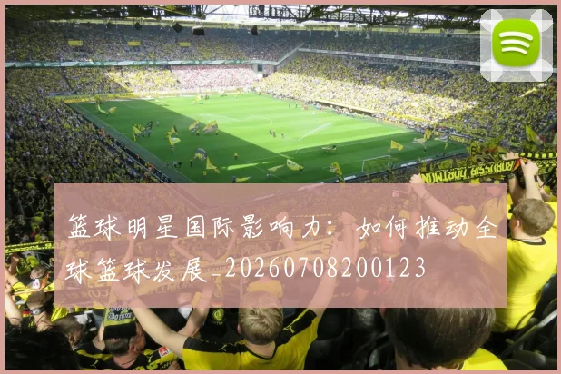 篮球明星国际影响力：如何推动全球篮球发展_20260708200123