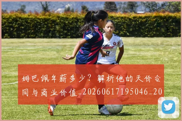 姆巴佩年薪多少?解析他的天价合同与商业价值_20260617195046_20260720185527