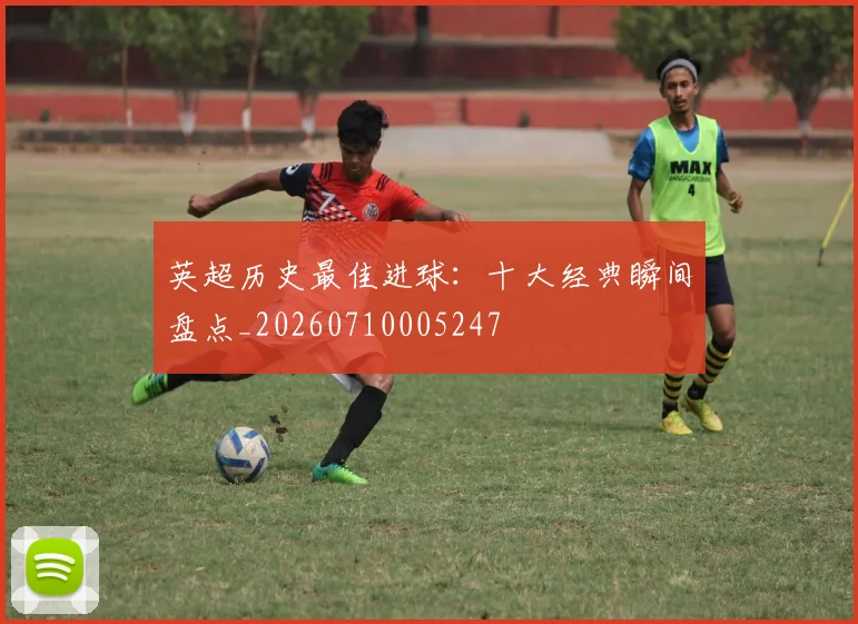 英超历史最佳进球:十大经典瞬间盘点_20260710005247