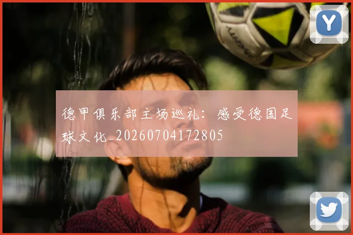 德甲俱乐部主场巡礼：感受德国足球文化_20260704172805